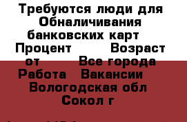 Требуются люди для Обналичивания банковских карт  › Процент ­ 25 › Возраст от ­ 18 - Все города Работа » Вакансии   . Вологодская обл.,Сокол г.